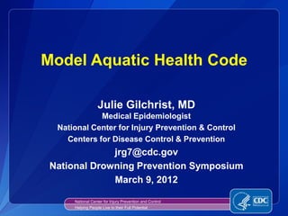Model Aquatic Health Code

                   Julie Gilchrist, MD
             Medical Epidemiologist
  National Center for Injury Prevention & Control
    Centers for Disease Control & Prevention
              jrg7@cdc.gov
 National Drowning Prevention Symposium
              March 9, 2012

      National Center for Injury Prevention and Control
      Helping People Live to their Full Potential
 