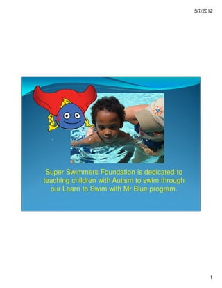 5/7/2012




 Super Swimmers Foundation is dedicated to
teaching children with Autism to swim through
  our Learn to Swim with Mr Blue program.




                                                      1
 
