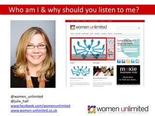 Who am I & why should you listen to me?




@women_unlimited
@julie_hall
www.facebook.com/womenunlimited
www.women-unlimited.co.uk
 