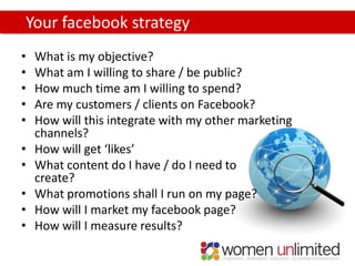 Your facebook strategy
•   What is my objective?
•   What am I willing to share / be public?
•   How much time am I willing to spend?
•   Are my customers / clients on Facebook?
•   How will this integrate with my other marketing
    channels?
•   How will get ‘likes’
•   What content do I have / do I need to
    create?
•   What promotions shall I run on my page?
•   How will I market my facebook page?
•   How will I measure results?
 