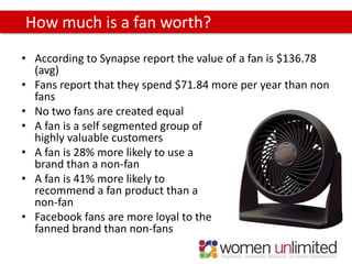 How much is a fan worth?
• According to Synapse report the value of a fan is $136.78
  (avg)
• Fans report that they spend $71.84 more per year than non
  fans
• No two fans are created equal
• A fan is a self segmented group of
  highly valuable customers
• A fan is 28% more likely to use a
  brand than a non-fan
• A fan is 41% more likely to
  recommend a fan product than a
  non-fan
• Facebook fans are more loyal to the
  fanned brand than non-fans
 