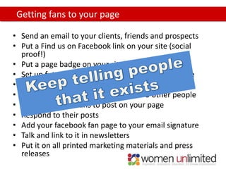 Getting fans to your page

• Send an email to your clients, friends and prospects
• Put a Find us on Facebook link on your site (social
  proof!)
• Put a page badge on your site
• Set up future tweets linking to your facebook page
• Invite your Twitter followers to become fans
• Ask your fans to recommend you to 5 other people
• Encourage your fans to post on your page
• Respond to their posts
• Add your facebook fan page to your email signature
• Talk and link to it in newsletters
• Put it on all printed marketing materials and press
  releases
 