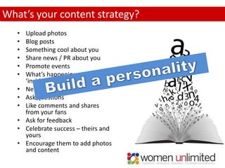 What’s your content strategy?
   •   Upload photos
   •   Blog posts
   •   Something cool about you
   •   Share news / PR about you
   •   Promote events
   •   What’s happening on the
       ‘inside’
   •   News articles
   •   Ask questions
   •   Like comments and shares
       from your fans
   •   Ask for feedback
   •   Celebrate success – theirs and
       yours
   •   Encourage them to add photos
       and content
 