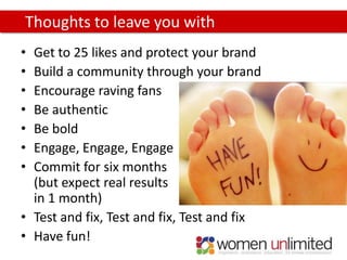 Thoughts to leave you with
• Get to 25 likes and protect your brand
• Build a community through your brand
• Encourage raving fans
• Be authentic
• Be bold
• Engage, Engage, Engage
• Commit for six months
  (but expect real results
  in 1 month)
• Test and fix, Test and fix, Test and fix
• Have fun!
 