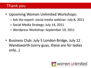 Thank you
• Upcoming Women Unlimited Workshops:
  – Ask the expert: social media webinar: July 8, 2011
  – Social Media Strategy: July 14, 2011
  – Wordpress Workshop: September 19, 2011


• Business Club: July 5 London Bridge, July 12
  Wandsworth (sorry guys, these are for ladies
  only...)
 