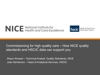 Commissioning for high quality care – How NICE quality
standards and HSCIC data can support you
Shaun Rowark – Technical Analyst: Quality Standards, NICE
Julie Henderson – Head of Analytical Services, HSCIC
 