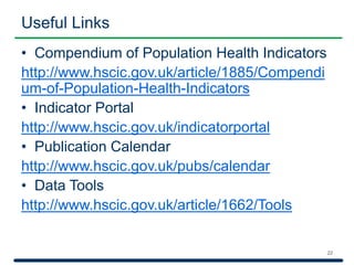 Useful Links 
• Compendium of Population Health Indicators 
http://www.hscic.gov.uk/article/1885/Compendi 
um-of-Population-Health-Indicators 
• Indicator Portal 
http://www.hscic.gov.uk/indicatorportal 
• Publication Calendar 
http://www.hscic.gov.uk/pubs/calendar 
• Data Tools 
http://www.hscic.gov.uk/article/1662/Tools 
22 
 