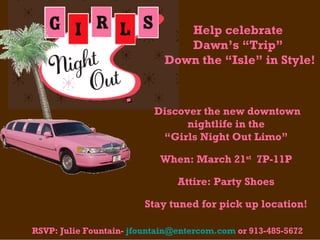  Help celebrate  Dawn’s “Trip”  Down the “Isle” in Style!   RSVP: Julie Fountain-  [email_address]  or 913-485-5672  Discover the new downtown nightlife in the  “ Girls Night Out Limo”  When: March 21 st   7P-11P  Attire: Party Shoes  Stay tuned for pick up location!  