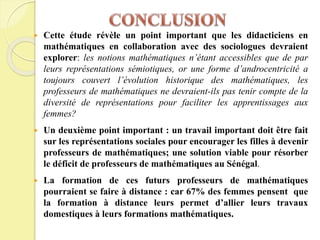  Cette étude révèle un point important que les didacticiens en
mathématiques en collaboration avec des sociologues devraient
explorer: les notions mathématiques n’étant accessibles que de par
leurs représentations sémiotiques, or une forme d’androcentricité a
toujours couvert l’évolution historique des mathématiques, les
professeurs de mathématiques ne devraient-ils pas tenir compte de la
diversité de représentations pour faciliter les apprentissages aux
femmes?
 Un deuxième point important : un travail important doit être fait
sur les représentations sociales pour encourager les filles à devenir
professeurs de mathématiques; une solution viable pour résorber
le déficit de professeurs de mathématiques au Sénégal.
 La formation de ces futurs professeurs de mathématiques
pourraient se faire à distance : car 67% des femmes pensent que
la formation à distance leurs permet d’allier leurs travaux
domestiques à leurs formations mathématiques.
 