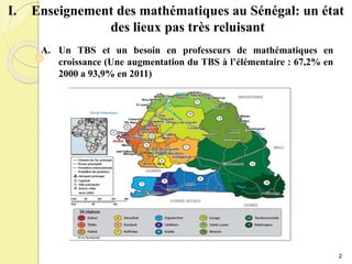 I. Enseignement des mathématiques au Sénégal: un état
des lieux pas très reluisant
A. Un TBS et un besoin en professeurs de mathématiques en
croissance (Une augmentation du TBS à l’élémentaire : 67,2% en
2000 a 93,9% en 2011)
2
 