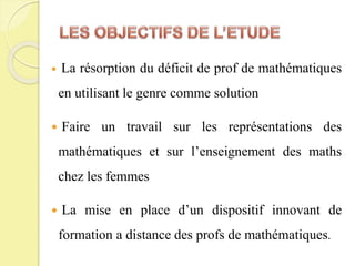  La résorption du déficit de prof de mathématiques
en utilisant le genre comme solution
 Faire un travail sur les représentations des
mathématiques et sur l’enseignement des maths
chez les femmes
 La mise en place d’un dispositif innovant de
formation a distance des profs de mathématiques.
 