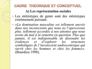  Les stéréotypes de genre sont des stéréotypes
extrêmement puissant.
 «La domination masculine est tellement ancrée
dans nos inconscients que nous ne l’apercevons
plus, tellement accordée à nos attentes que nous
avons du mal à la remettre en question. Plus que
jamais, il est indispensable de dissoudre les
évidences et d’explorer les structures
symboliques de l’inconscient androcentrique qui
survit chez les hommes et chez les femmes».
(Bourdieu 1998).
A) Les représentation sociales
 