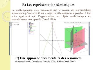 En mathématiques, c’est seulement par le moyen de représentations
sémiotiques qu’une activité sur les objets mathématiques est possible. Il faut
noter également que l’appréhension des objets mathématiques est
essentiellement conceptuelle (Duval 1993)
C) Une approche documentaire des ressources
(Rabarbel 1995 ; Gueudet & Trouche 2008; Sokhna 2006, 2007)
B) Les représentation sémiotiques
 