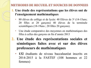 1. Une étude des représentations que les élèves ont de
l’enseignement mathématiques
• 80 élèves de collège et de lycée: 40 Elèves de 3e (14-15ans;
20 filles et 20 garçons) 40 élèves de la terminale
scientifiques (18-19ans ; 20 filles 20 garçons).
• Une étude comparative des moyennes en mathématiques des
filles à celles des garçons en fin d’année 2013
2. Une étude des représentations sociales et
sémiotiques faites avec et sur des élèves
professeurs de mathématiques
• 132 étudiants de niveau baccalauréat inscrits en
2014-2015 à la FASTEF (108 hommes et 22
femmes)
 