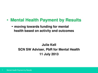 • Mental Health Payment by Results
- moving towards funding for mental
health based on activity and outcomes

Julie Kell
SCN SW Adviser, PbR for Mental Health
11 July 2013

1

Mental Health Payment by Results

 