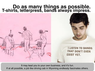 Do as many things as possible.
T-shirts, letterpress, bands always impress.




                  It may lead you to your ...