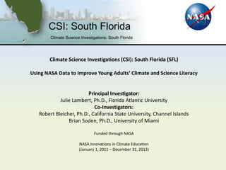 CSI: South Florida
        Climate Science Investigations: South Florida




        Climate Science Investigations (CSI): South Florida (SFL)

Using NASA Data to Improve Young Adults’ Climate and Science Literacy


                         Principal Investigator:
            Julie Lambert, Ph.D., Florida Atlantic University
                            Co-Investigators:
   Robert Bleicher, Ph.D., California State University, Channel Islands
                Brian Soden, Ph.D., University of Miami

                               Funded through NASA

                       NASA Innovations in Climate Education
                       (January 1, 2011 – December 31, 2013)
 