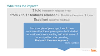 FORTUNE Magazine World's Most Admired Companies®
2014 | 2015 | 2016 | 2017
What was the impact?
3 fold increase in releases / year
from 7 to 17 features released in Mobiliti in the space of 1 year
Excellent customer feedback
Just a couple of years ago, I would hear
comments that the app was years behind what
our customers were wanting and what some of
our competition was providing;
that's not the case anymore.
~ HomeTrust Bank
 