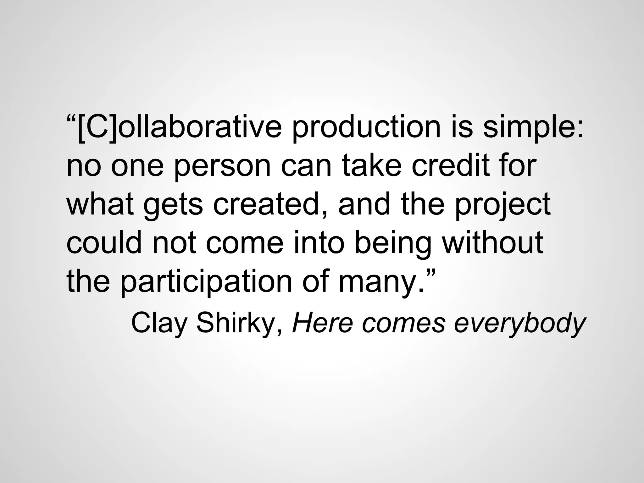 “[C]ollaborative production is simple:
no one person can take credit for
what gets created, and the project
could not come into being without
the participation of many.”
Clay Shirky, Here comes everybody
 