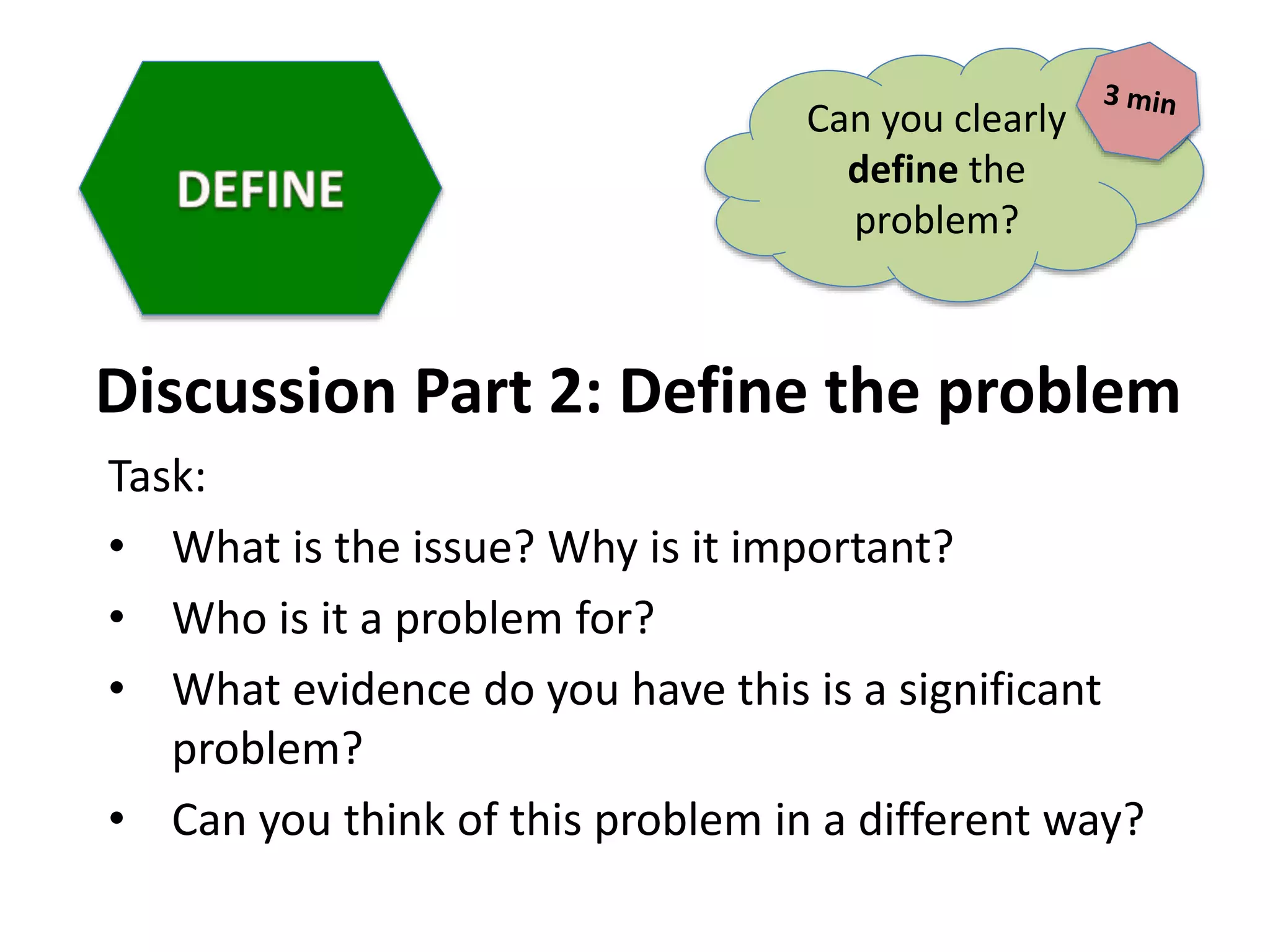 Discussion Part 2: Define the problem
Task:
• What is the issue? Why is it important?
• Who is it a problem for?
• What evidence do you have this is a significant
problem?
• Can you think of this problem in a different way?
Can you clearly
define the
problem?
 