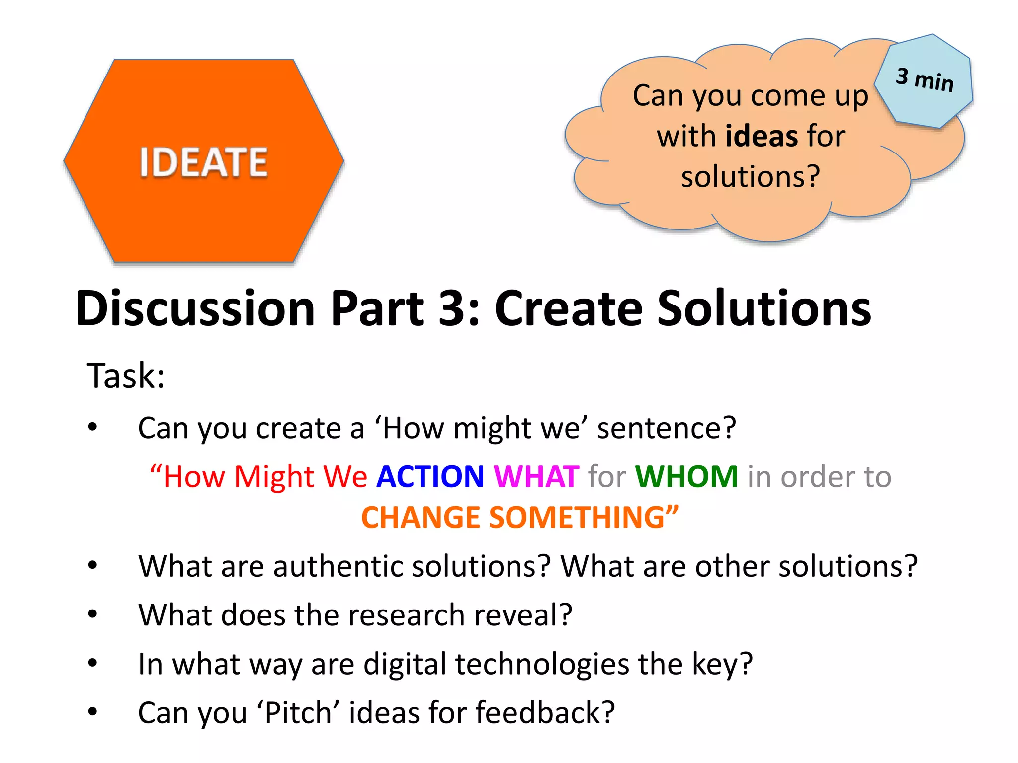 Discussion Part 3: Create Solutions
Task:
• Can you create a ‘How might we’ sentence?
“How Might We ACTION WHAT for WHOM in order to
CHANGE SOMETHING”
• What are authentic solutions? What are other solutions?
• What does the research reveal?
• In what way are digital technologies the key?
• Can you ‘Pitch’ ideas for feedback?
Can you come up
with ideas for
solutions?
 
