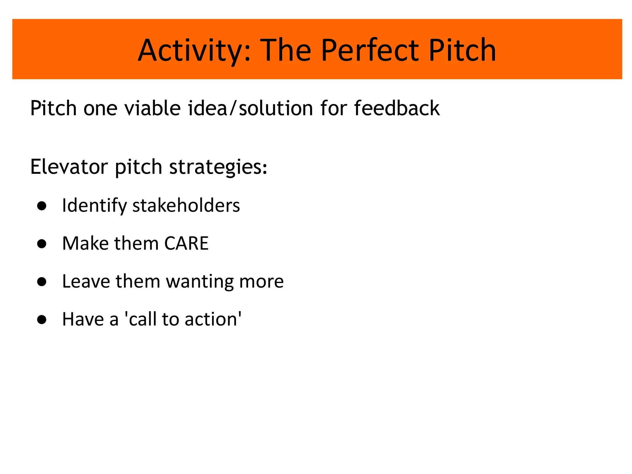Activity: The Perfect Pitch
Pitch one viable idea/solution for feedback
Elevator pitch strategies:
● Identify stakeholders
● Make them CARE
● Leave them wanting more
● Have a 'call to action'
 