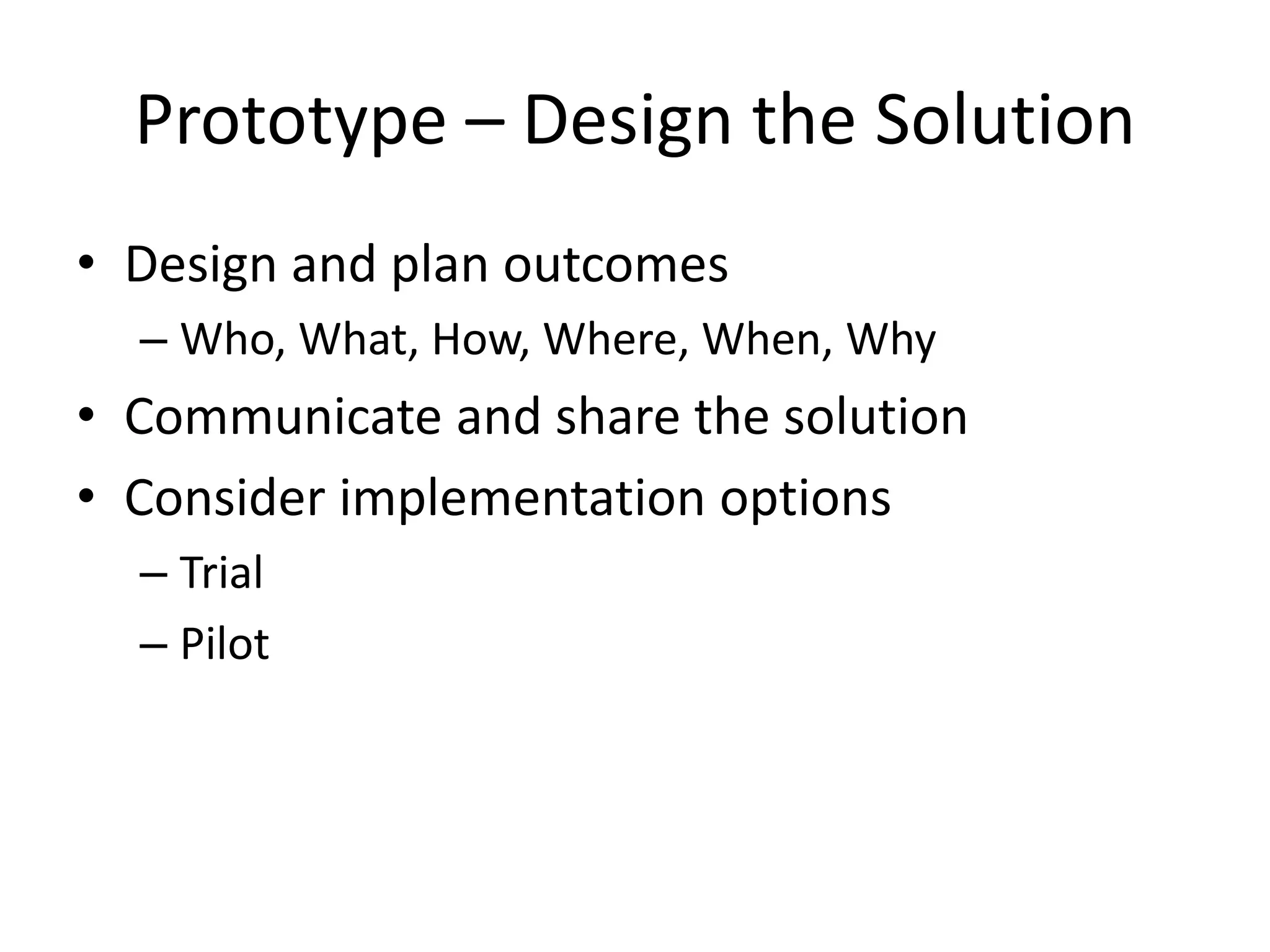 Prototype – Design the Solution
• Design and plan outcomes
– Who, What, How, Where, When, Why
• Communicate and share the solution
• Consider implementation options
– Trial
– Pilot
 