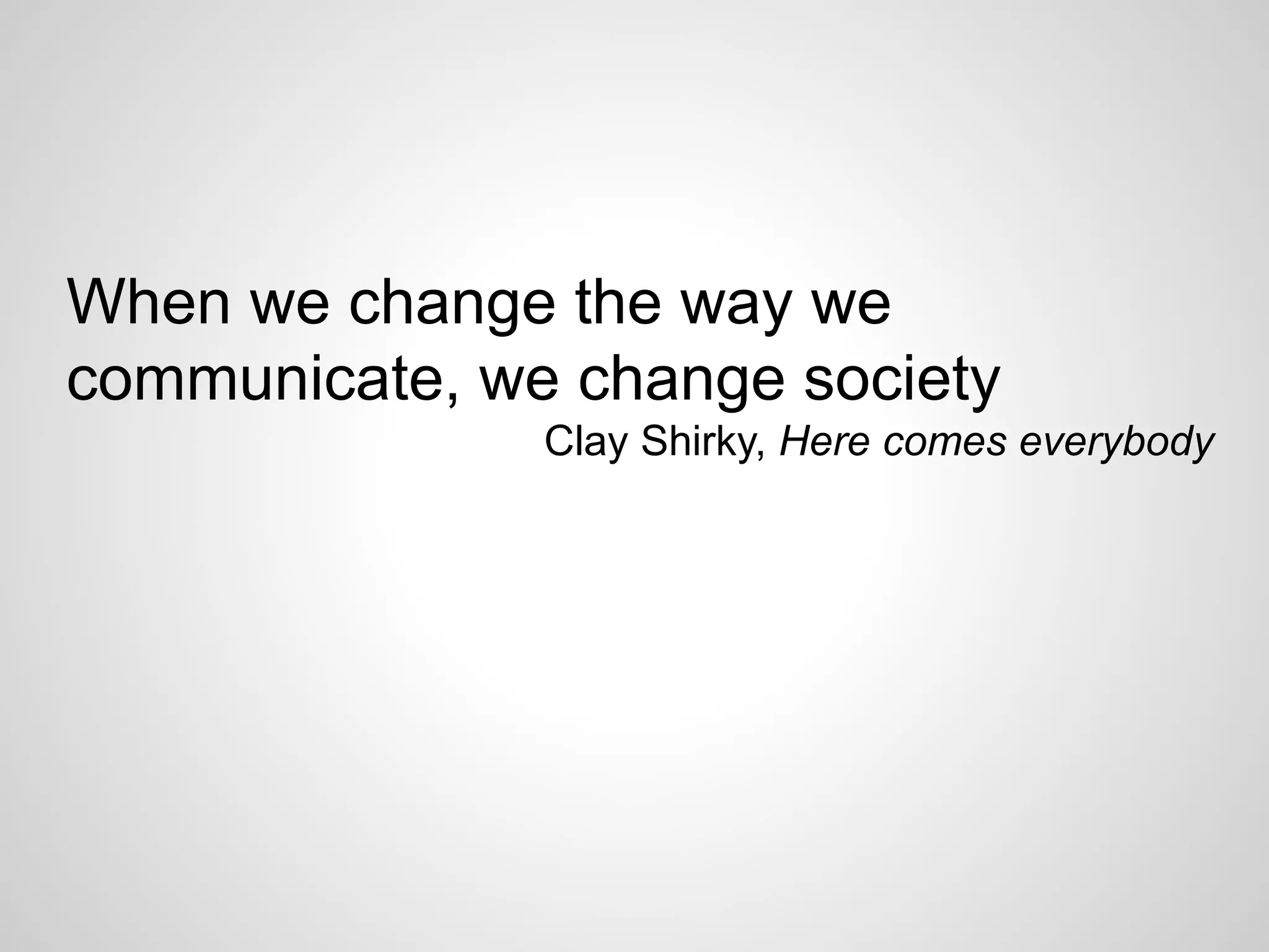 When we change the way we
communicate, we change society
Clay Shirky, Here comes everybody
 