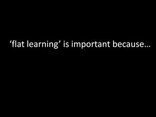 ‘flat learning’ is important because…
 