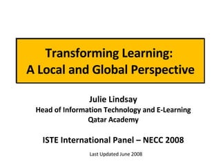 Transforming Learning:  A Local and Global Perspective Julie Lindsay Head of Information Technology and E-Learning Qatar Academy ISTE International Panel – NECC 2008 Last Updated June 2008 