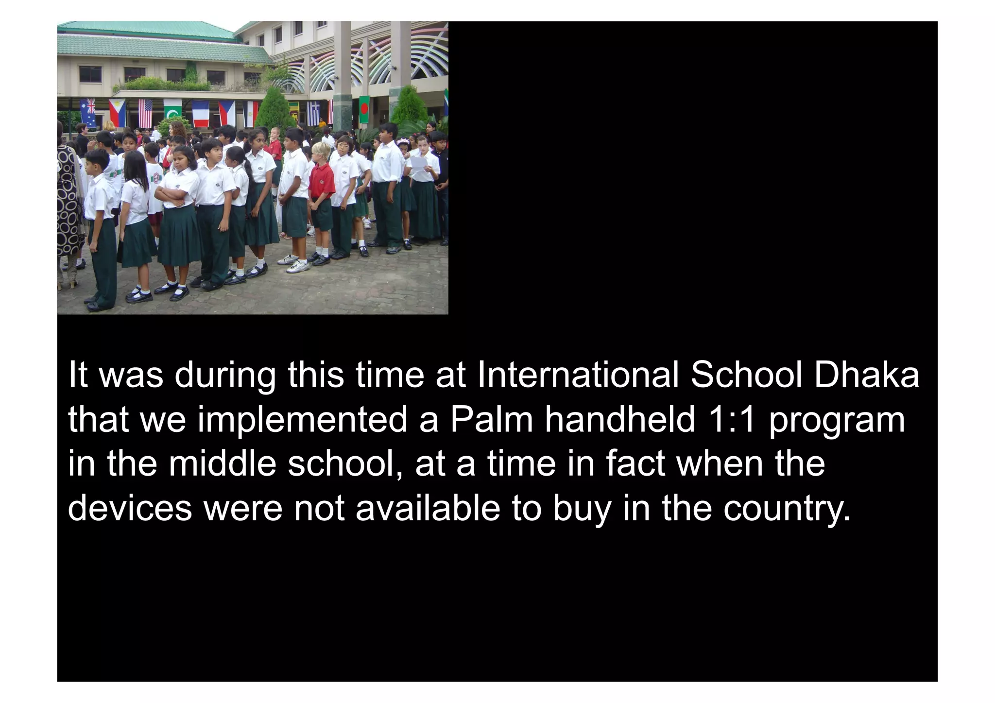 It was during this time at International School Dhaka
that we implemented a Palm handheld 1:1 program
in the middle school, at a time in fact when the
devices were not available to buy in the country.
 