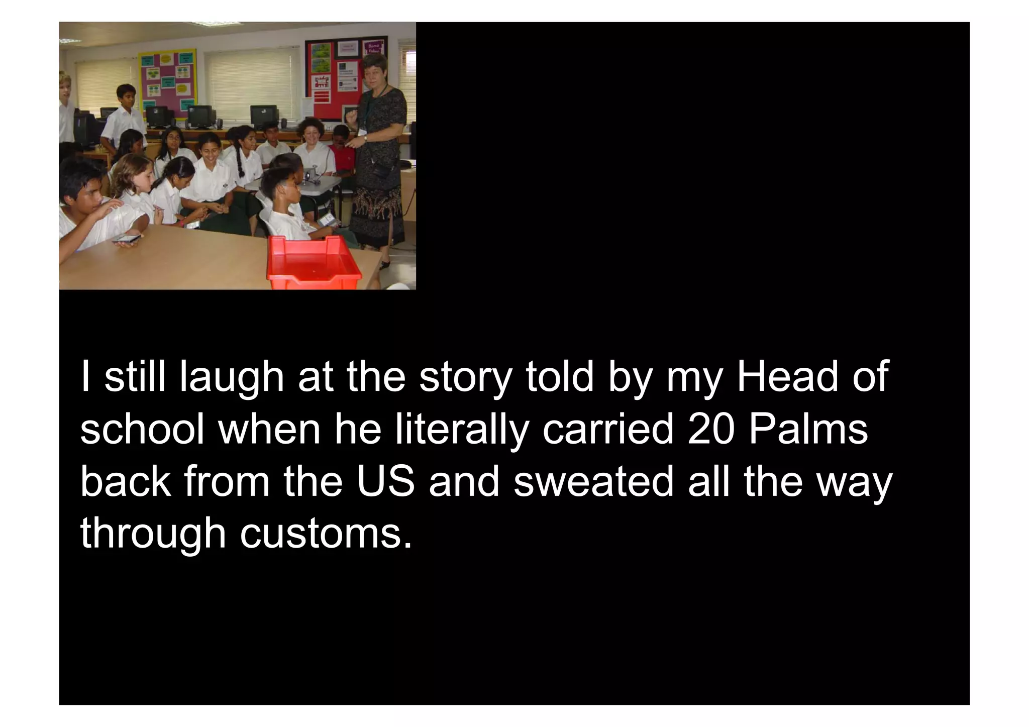 I still laugh at the story told by my Head of
school when he literally carried 20 Palms
back from the US and sweated all the way
through customs.
 