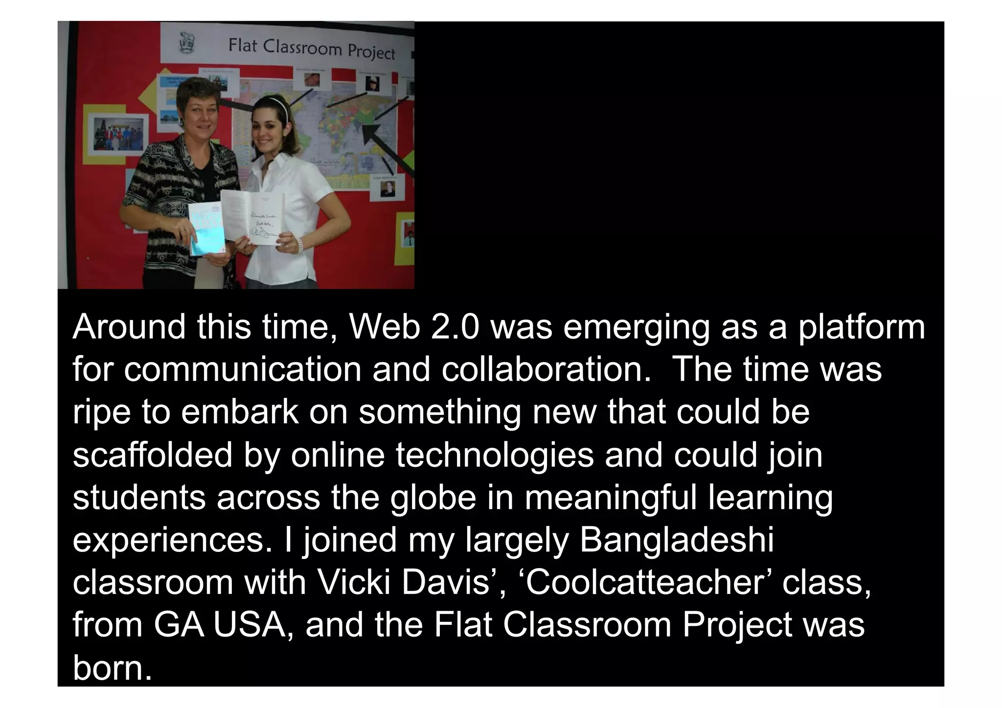 Around this time, Web 2.0 was emerging as a platform
for communication and collaboration. The time was
ripe to embark on something new that could be
scaffolded by online technologies and could join
students across the globe in meaningful learning
experiences. I joined my largely Bangladeshi
classroom with Vicki Davis’, ‘Coolcatteacher’ class,
from GA USA, and the Flat Classroom Project was
born.
 