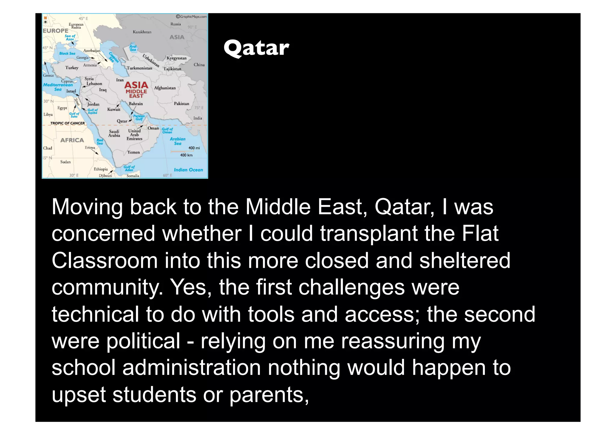 Qatar




Moving back to the Middle East, Qatar, I was
concerned whether I could transplant the Flat
Classroom into this more closed and sheltered
community. Yes, the first challenges were
technical to do with tools and access; the second
were political - relying on me reassuring my
school administration nothing would happen to
upset students or parents,
 