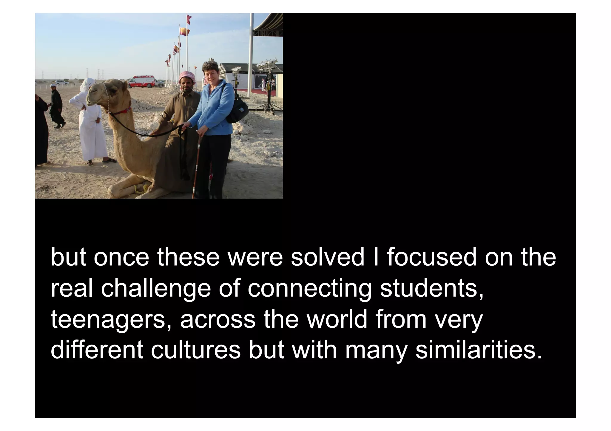 but once these were solved I focused on the
real challenge of connecting students,
teenagers, across the world from very
different cultures but with many similarities.
 