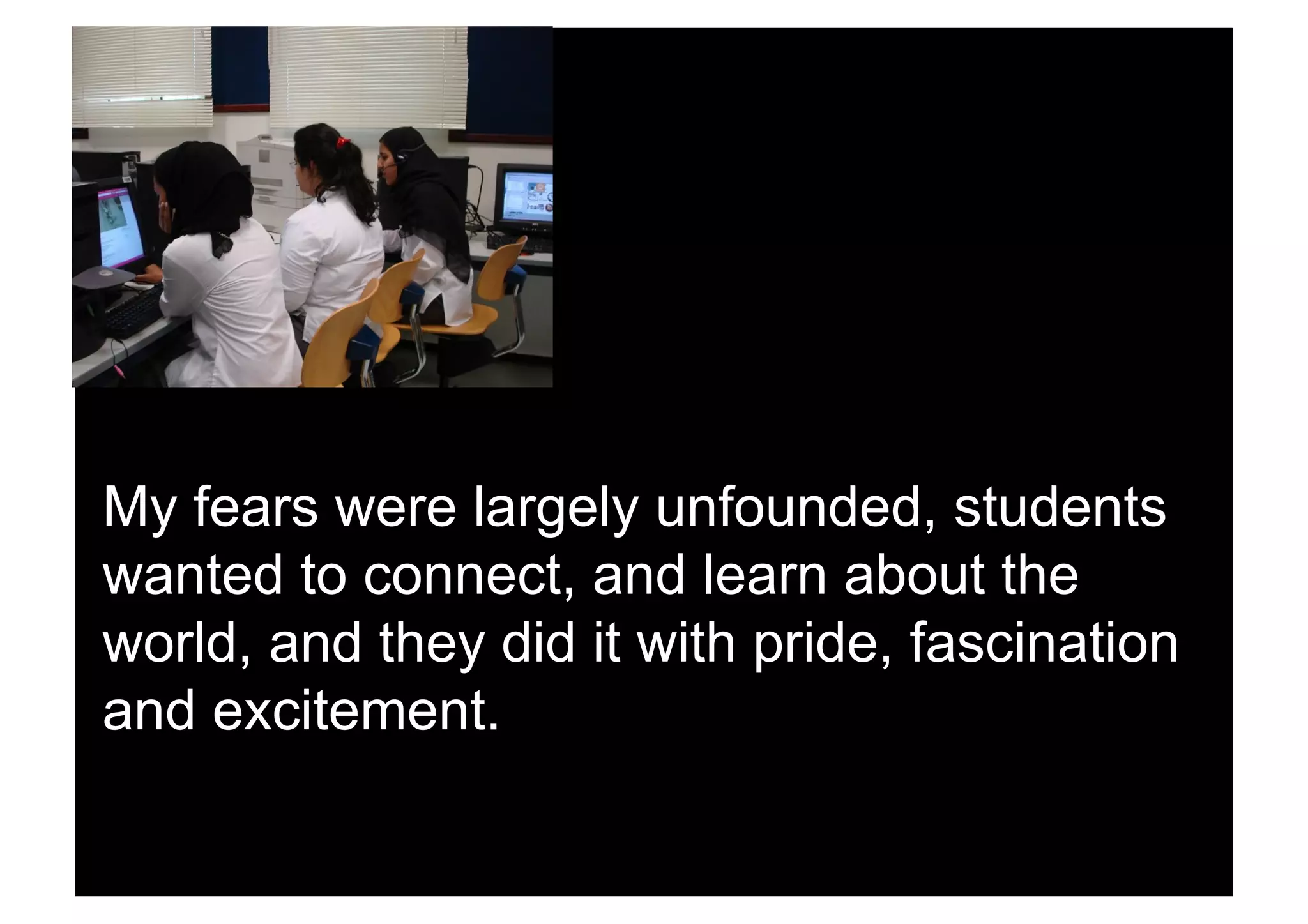 My fears were largely unfounded, students
wanted to connect, and learn about the
world, and they did it with pride, fascination
and excitement.
 