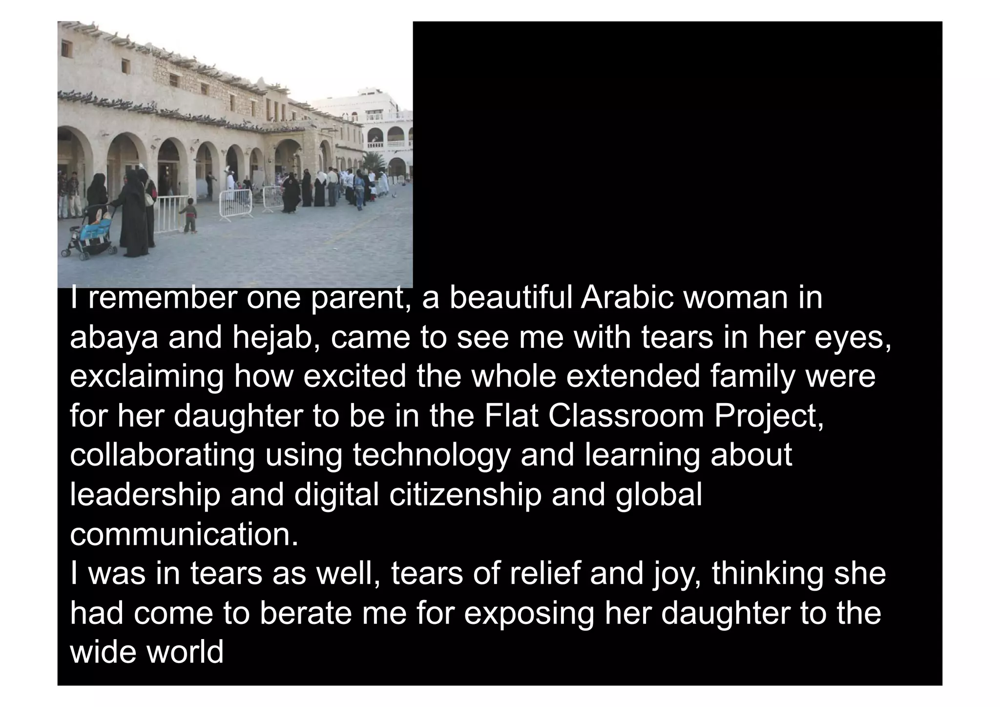 I remember one parent, a beautiful Arabic woman in
abaya and hejab, came to see me with tears in her eyes,
exclaiming how excited the whole extended family were
for her daughter to be in the Flat Classroom Project,
collaborating using technology and learning about
leadership and digital citizenship and global
communication.
I was in tears as well, tears of relief and joy, thinking she
had come to berate me for exposing her daughter to the
wide world
 