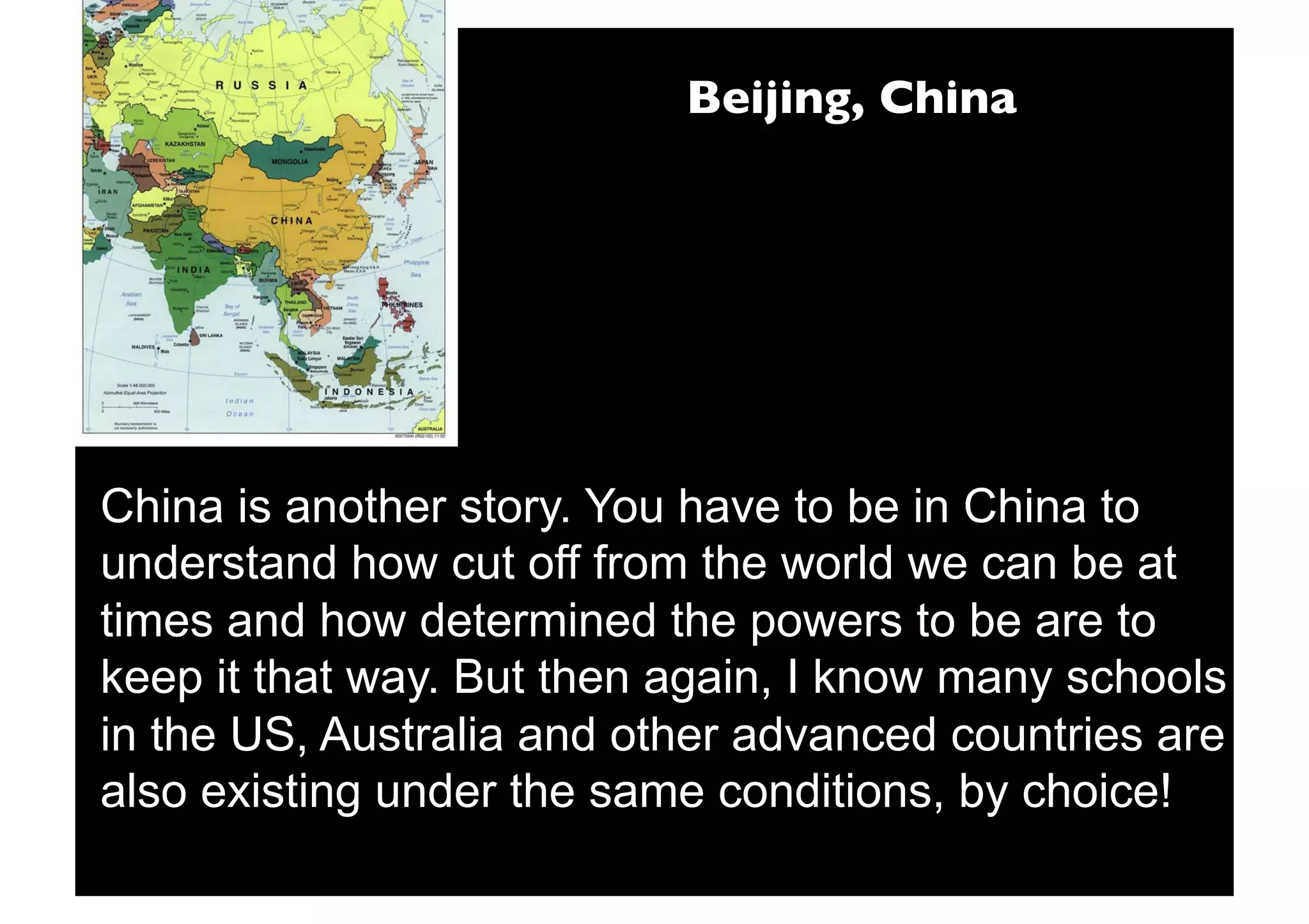 Beijing, China




China is another story. You have to be in China to
understand how cut off from the world we can be at
times and how determined the powers to be are to
keep it that way. But then again, I know many schools
in the US, Australia and other advanced countries are
also existing under the same conditions, by choice!
 