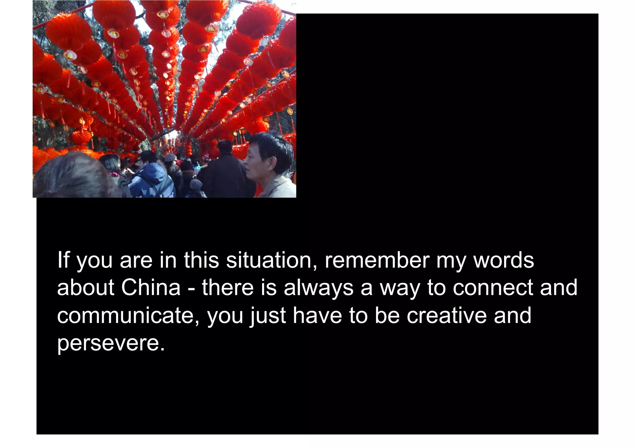 If you are in this situation, remember my words
about China - there is always a way to connect and
communicate, you just have to be creative and
persevere.
 