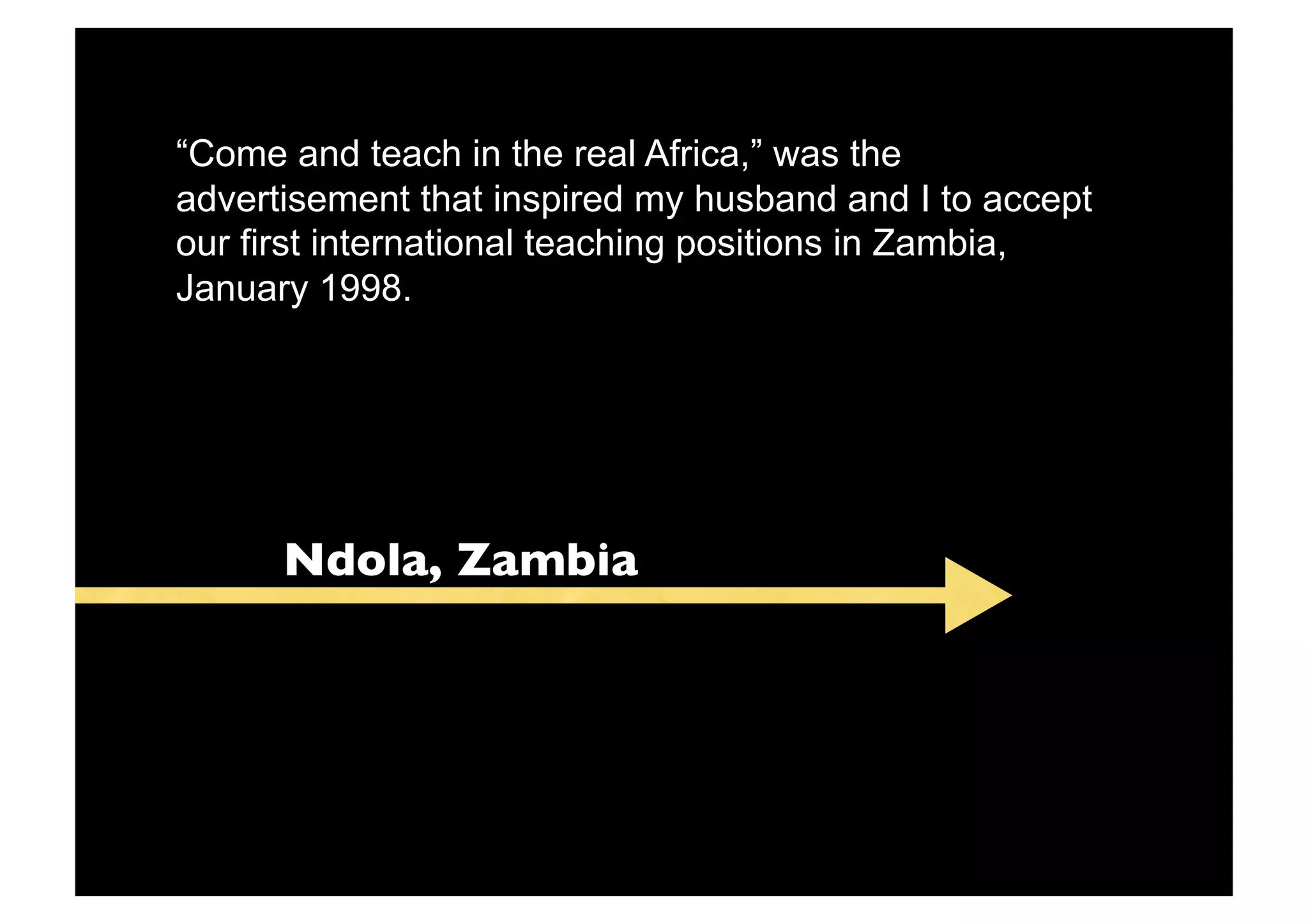 “Come and teach in the real Africa,” was the
advertisement that inspired my husband and I to accept
our first international teaching positions in Zambia,
January 1998.




      Ndola, Zambia
 