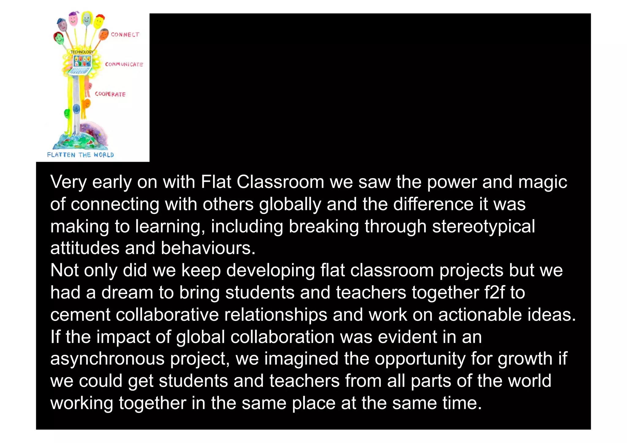 Very early on with Flat Classroom we saw the power and magic
of connecting with others globally and the difference it was
making to learning, including breaking through stereotypical
attitudes and behaviours.
Not only did we keep developing flat classroom projects but we
had a dream to bring students and teachers together f2f to
cement collaborative relationships and work on actionable ideas.
If the impact of global collaboration was evident in an
asynchronous project, we imagined the opportunity for growth if
we could get students and teachers from all parts of the world
working together in the same place at the same time.
 