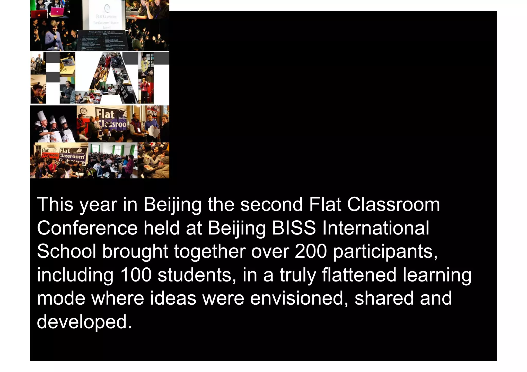 This year in Beijing the second Flat Classroom
Conference held at Beijing BISS International
School brought together over 200 participants,
including 100 students, in a truly flattened learning
mode where ideas were envisioned, shared and
developed.
 