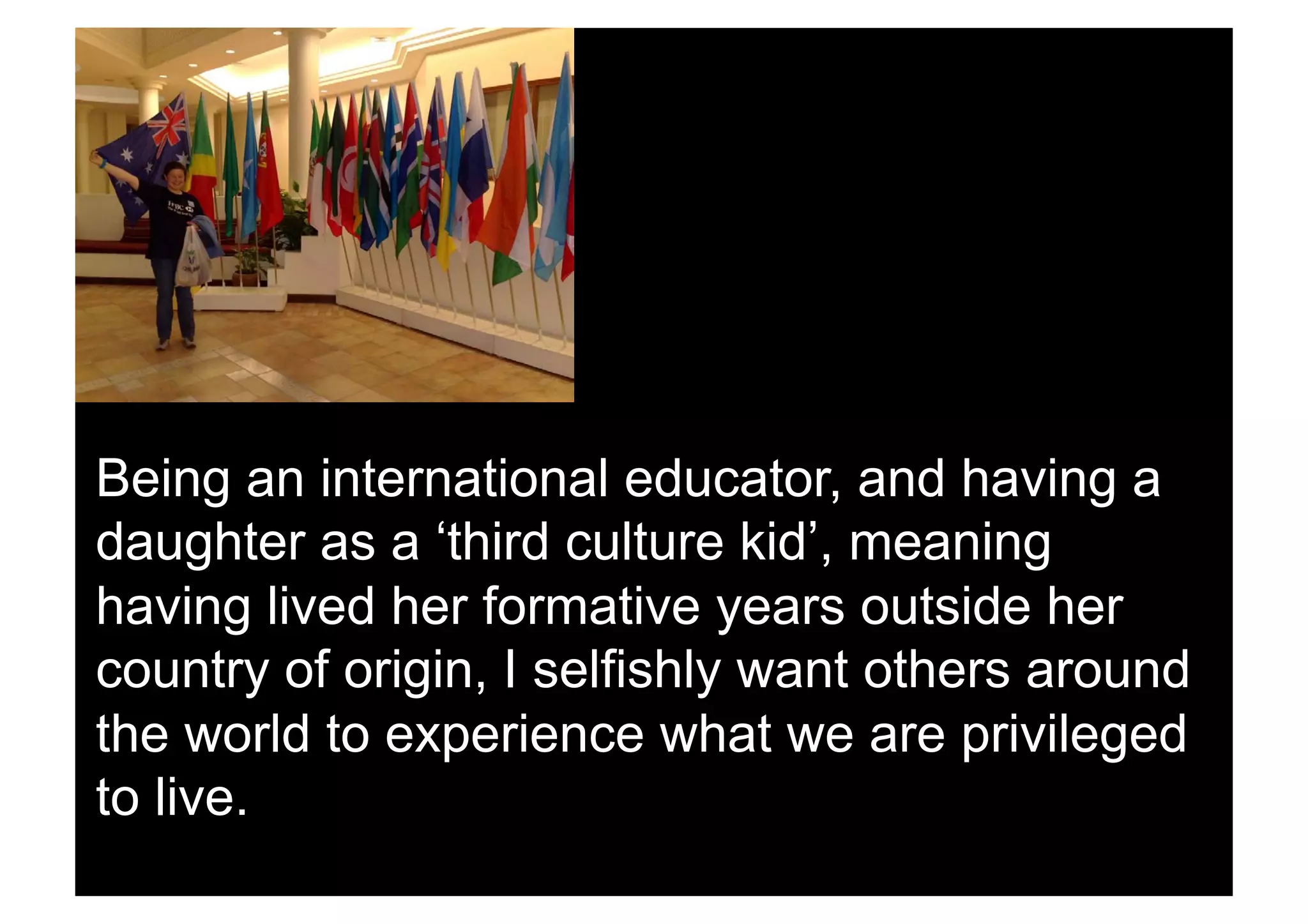 Being an international educator, and having a
daughter as a ‘third culture kid’, meaning
having lived her formative years outside her
country of origin, I selfishly want others around
the world to experience what we are privileged
to live.
 