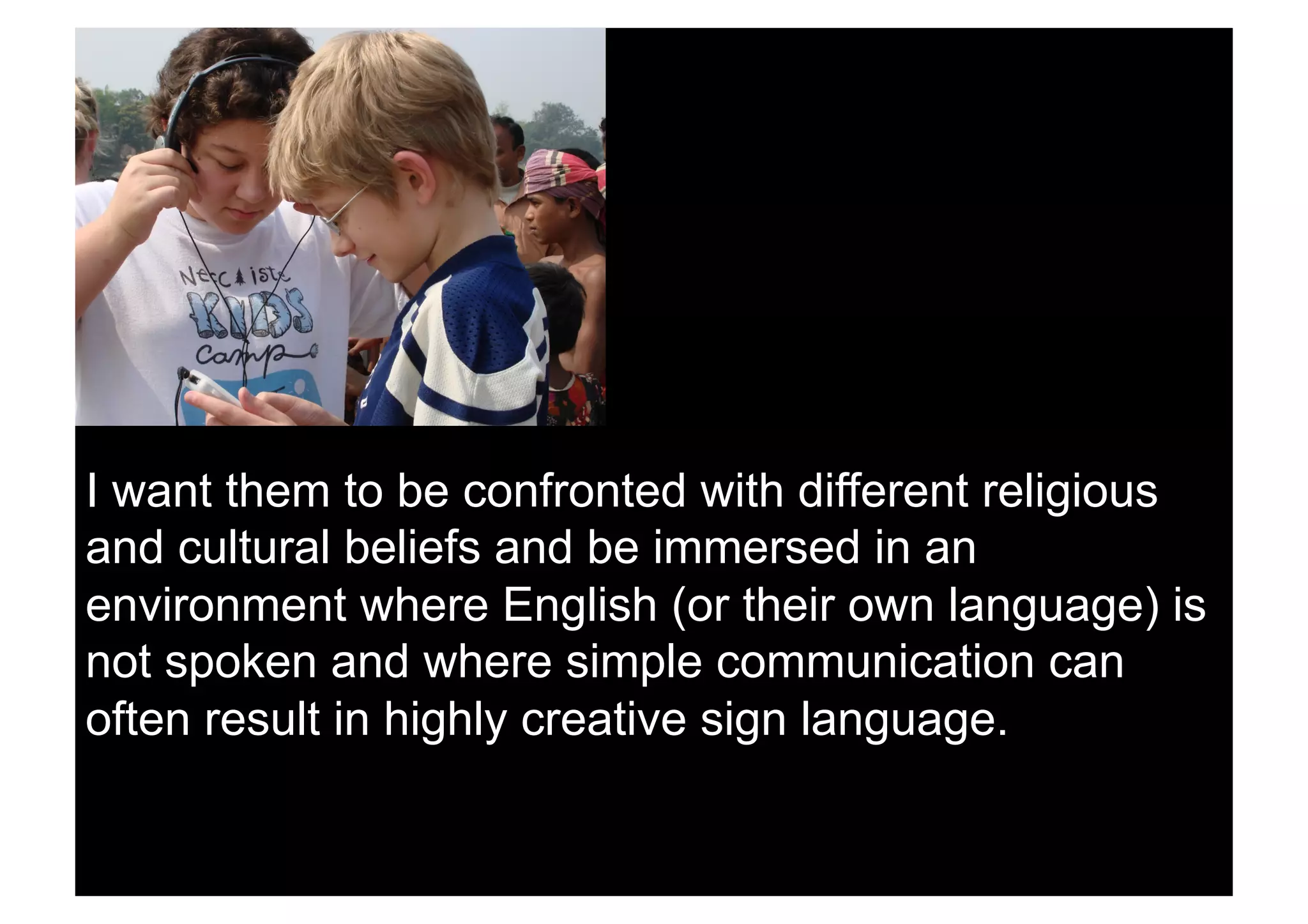 I want them to be confronted with different religious
and cultural beliefs and be immersed in an
environment where English (or their own language) is
not spoken and where simple communication can
often result in highly creative sign language.
 