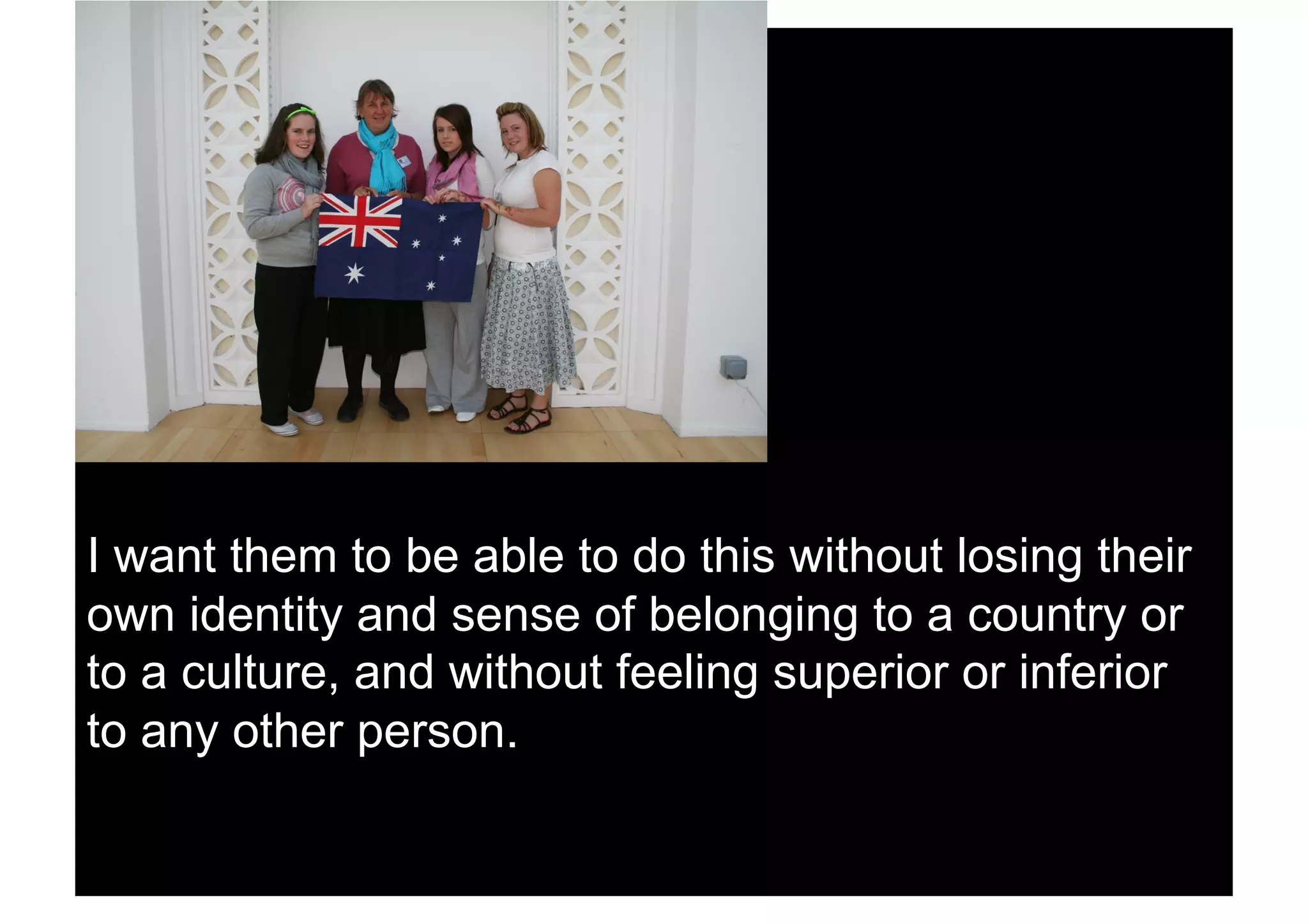 I want them to be able to do this without losing their
own identity and sense of belonging to a country or
to a culture, and without feeling superior or inferior
to any other person.
 