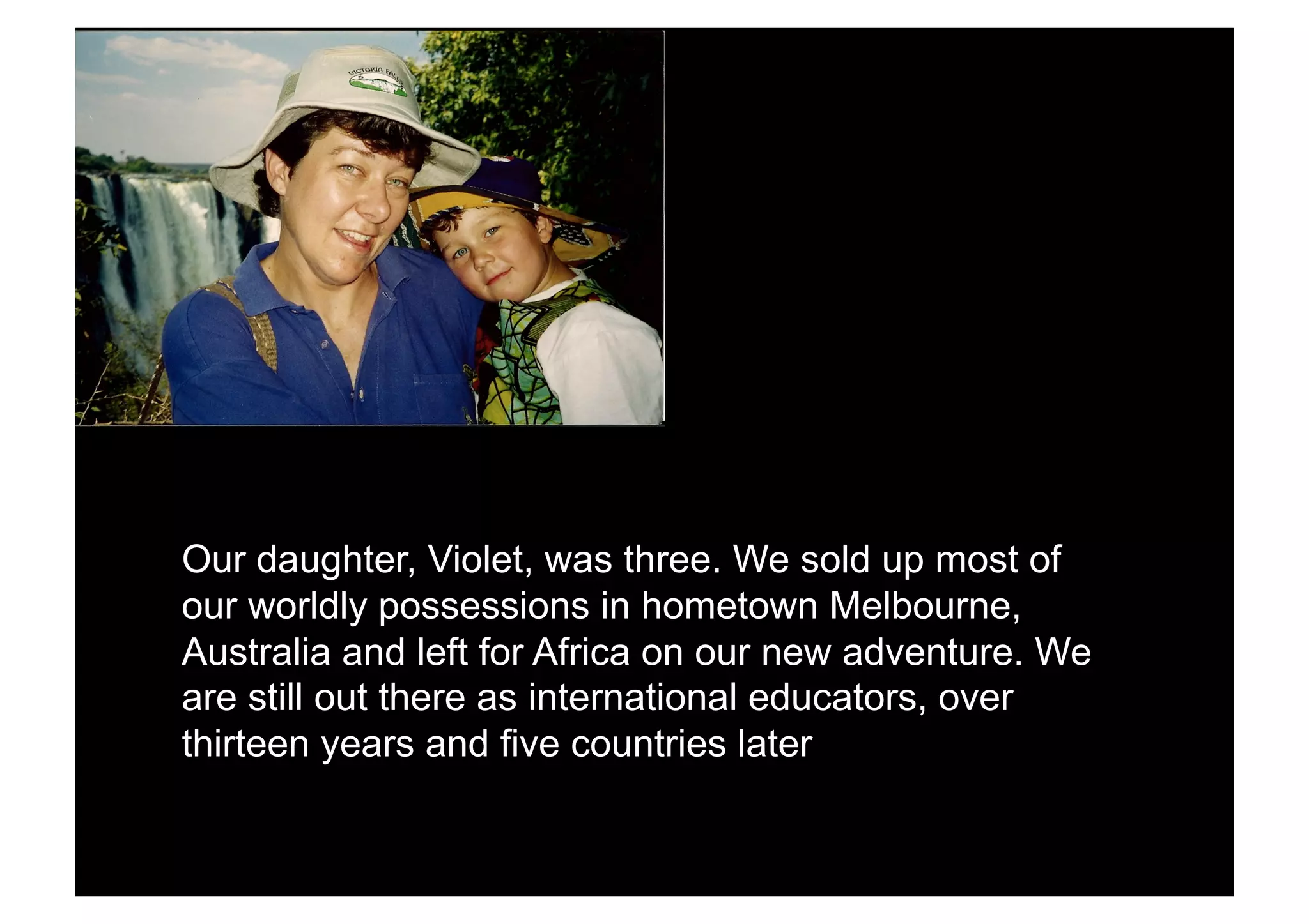 Our daughter, Violet, was three. We sold up most of
our worldly possessions in hometown Melbourne,
Australia and left for Africa on our new adventure. We
are still out there as international educators, over
thirteen years and five countries later
 