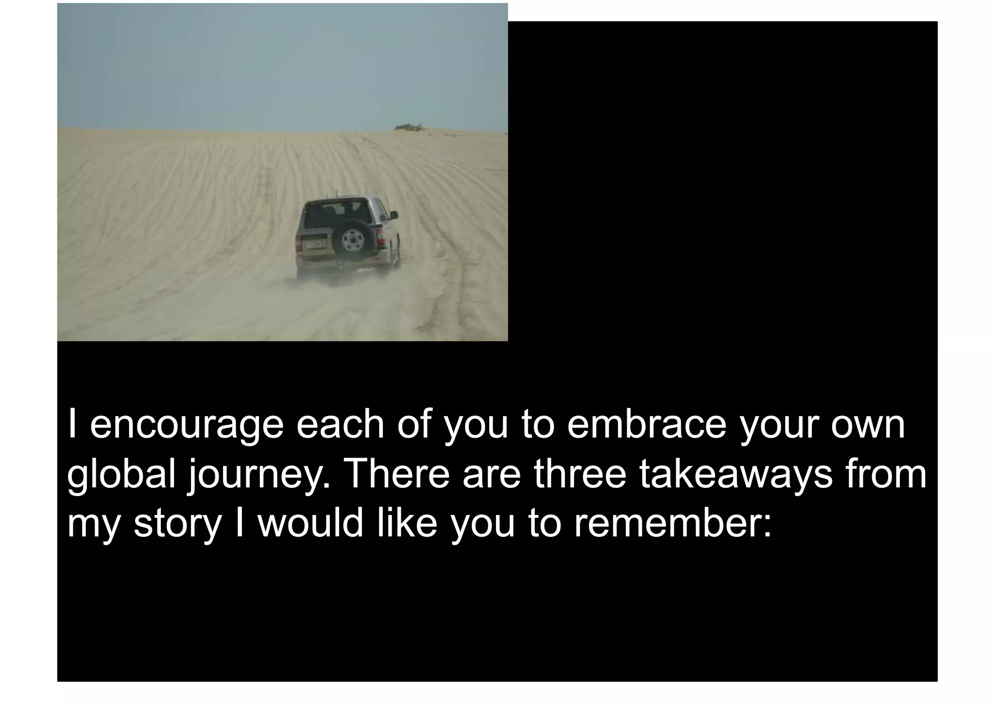 I encourage each of you to embrace your own
global journey. There are three takeaways from
my story I would like you to remember:
 