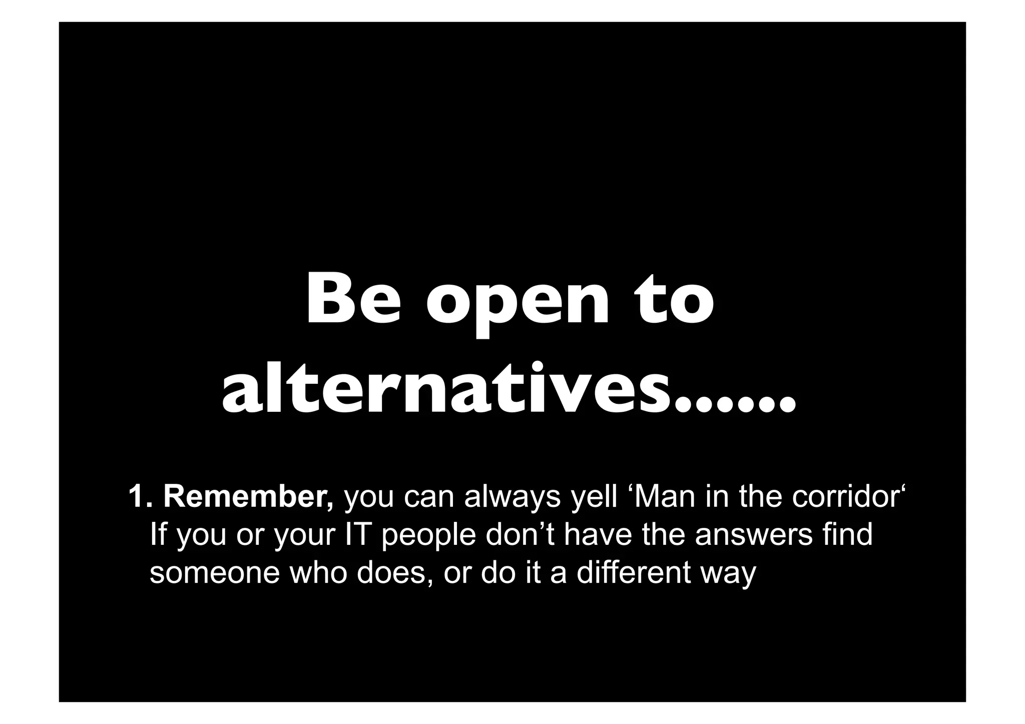 Be open to
      alternatives......
1.  Remember, you can always yell ‘Man in the corridor‘
 If you or your IT people don’t have the answers find
 someone who does, or do it a different way
 