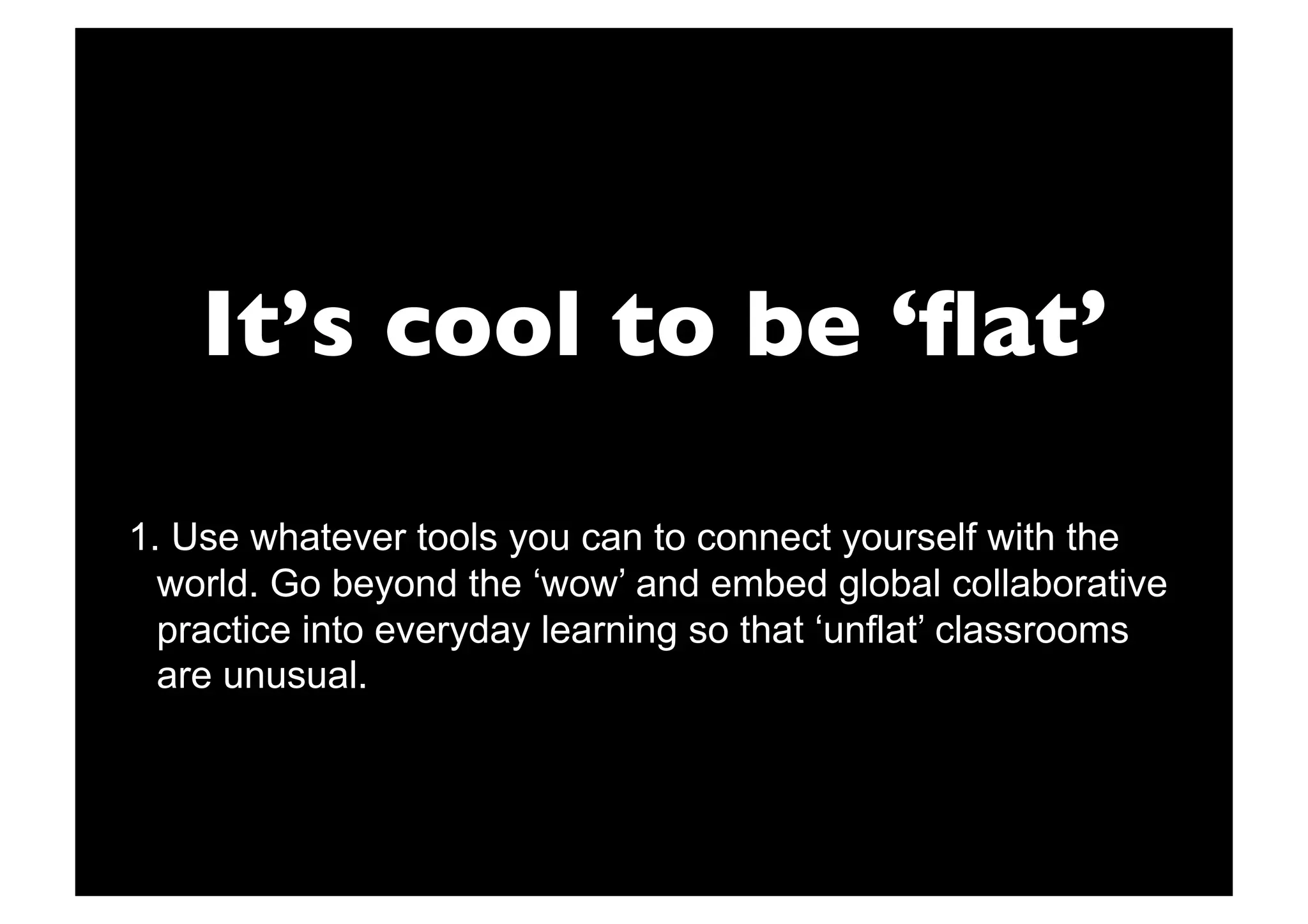 It’s cool to be ‘ﬂat’

1.  Use whatever tools you can to connect yourself with the
  world. Go beyond the ‘wow’ and embed global collaborative
  practice into everyday learning so that ‘unflat’ classrooms
  are unusual.
 