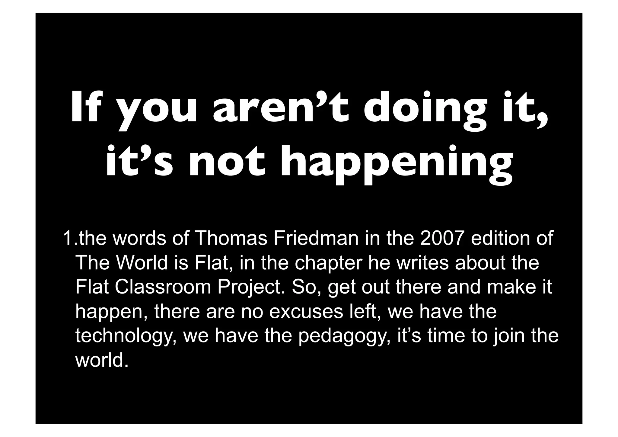 If you aren’t doing it,
  it’s not happening
1. the words of Thomas Friedman in the 2007 edition of
 The World is Flat, in the chapter he writes about the
 Flat Classroom Project. So, get out there and make it
 happen, there are no excuses left, we have the
 technology, we have the pedagogy, it’s time to join the
 world.
 